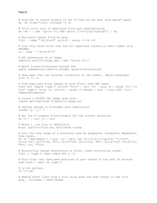 Page 22
# Find the 10 lusers winners of the "I take up the most disk space" award
du -sh /home/*|sort -rh|head -n 10
# Print total size of specified files and subdirectories
du -sk * | awk '{print $1} END {print "[+z1<y]synlyxnp"}' | dc
# Recursive remove files by mask
find . -name ".DS_Store" -print0 | xargs -0 rm -rf
# List only those files that has all uppercase letters in their names (e.g.
README)
ls | grep '^[A-Z0-9]*$'
# Get dimensions of an image.
identify path/to/image.jpg | awk '{print $3;}'
# Mount folder/filesystem through SSH
sshfs name@server:/path/to/folder /path/to/mount/point
# Show apps that use internet connection at the moment. (Multi-Language)
lsof -P -i -n
# Find Duplicate Files (based on size first, then MD5 hash)
find -not -empty -type f -printf "%sn" | sort -rn | uniq -d | xargs -I{} -n1
find -type f -size {}c -print0 | xargs -0 md5sum | sort | uniq -w32 --all-
repeated=separate
# Create a CD/DVD ISO image from disk.
readom dev=/dev/scd0 f=/path/to/image.iso
# replace spaces in filenames with underscores
rename 'y/ /_/' *
# Get the 10 biggest files/folders for the current direcotry
du -s * | sort -n | tail
# Mount a .iso file in UNIX/Linux
mount /path/to/file.iso /mnt/cdrom -oloop
# Sort the size usage of a directory tree by gigabytes, kilobytes, megabytes,
then bytes.
du -b --max-depth 1 | sort -nr | perl -pe 's{([0-9]+)}{sprintf "%.1f%s",
$1>=2**30? ($1/2**30, "G"): $1>=2**20? ($1/2**20, "M"): $1>=2**10? ($1/2**10,
"K"): ($1, "")}e'
# Recursively change permissions on files, leave directories alone.
find ./ -type f -exec chmod 644 {} ;
# Find files that have been modified on your system in the past 60 minutes
sudo find / -mmin 60 -type f
# ls not pattern
ls !(*.gz)
# Remove blank lines from a file using grep and save output to new file
grep . filename > newfilename
 