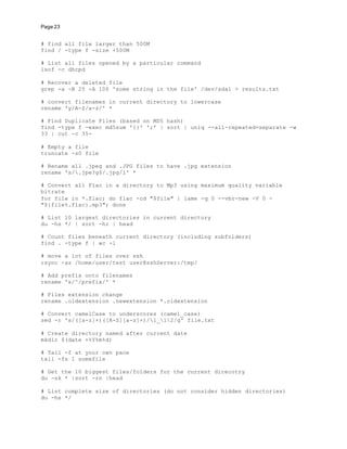 Page 23
# find all file larger than 500M
find / -type f -size +500M
# List all files opened by a particular command
lsof -c dhcpd
# Recover a deleted file
grep -a -B 25 -A 100 'some string in the file' /dev/sda1 > results.txt
# convert filenames in current directory to lowercase
rename 'y/A-Z/a-z/' *
# Find Duplicate Files (based on MD5 hash)
find -type f -exec md5sum '{}' ';' | sort | uniq --all-repeated=separate -w
33 | cut -c 35-
# Empty a file
truncate -s0 file
# Rename all .jpeg and .JPG files to have .jpg extension
rename 's/.jpe?g$/.jpg/i' *
# Convert all Flac in a directory to Mp3 using maximum quality variable
bitrate
for file in *.flac; do flac -cd "$file" | lame -q 0 --vbr-new -V 0 -
"${file%.flac}.mp3"; done
# List 10 largest directories in current directory
du -hs */ | sort -hr | head
# Count files beneath current directory (including subfolders)
find . -type f | wc -l
# move a lot of files over ssh
rsync -az /home/user/test user@sshServer:/tmp/
# Add prefix onto filenames
rename 's/^/prefix/' *
# Files extension change
rename .oldextension .newextension *.oldextension
# Convert camelCase to underscores (camel_case)
sed -r 's/([a-z]+)([A-Z][a-z]+)/1_l2/g' file.txt
# Create directory named after current date
mkdir $(date +%Y%m%d)
# Tail -f at your own pace
tail -fs 1 somefile
# Get the 10 biggest files/folders for the current direcotry
du -sk * |sort -rn |head
# List complete size of directories (do not consider hidden directories)
du -hs */
 