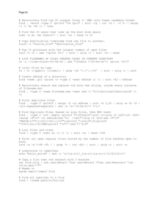 Page 24
# Recursively find top 20 largest files (> 1MB) sort human readable format
find . -mount -type f -printf "%k %pn" | sort -rg | cut -d  -f 2- | xargs
-I {} du -sh {} | less
# Find the 10 users that take up the most disk space
sudo -s du -sm /Users/* | sort -nr | head -n 10
# Copy modification timestamp from one file to another.
touch -r "source_file" "destination_file"
# Top 15 processes with the largest number of open files
lsof +c 15 | awk '{print $1}' | sort | uniq -c | sort -rn | head
# LIST FILENAMES OF FILES CREATED TODAY IN CURRENT DIRECTORY
ls -l --time-style=+%Y-%m-%d | awk "/$(date +'%Y-%m-%d')/ {print $7}"
# count files by type
ls | tr [:upper:] [:lower:] | grep -oP '.[^.]+$' | sort | uniq -c | sort
# Create md5sum of a directory
find -name .git -prune -o -type f -exec md5sum {} ; | sort -k2 | md5sum
# Recursively search and replace old with new string, inside every instance
of filename.ext
find . -type f -name filename.exe -exec sed -i "s/oldstring/oldstring/g" {}
+;
# Print duplicate files
find . -type f -print0 | xargs -0 -n1 md5sum | sort -k 1,32 | uniq -w 32 -d -
-all-repeated=separate | sed -e 's/^[0-9a-f]* *//;'
# Find Duplicate Files (based on size first, then MD5 hash)
find . -type f -not -empty -printf "%-25s%pn"|sort -n|uniq -D -w25|cut -b26-
|xargs -d"n" -n1 md5sum|sed "s/ /x0/"|uniq -D -w32|awk -F"0"
'BEGIN{l="";}{if(l!=$1||l==""){printf "n%s0",$1}printf
"0%s",$2;l=$1}END{printf "n"}'|sed "/^$/d"
# List files and sizes
find / -type f -exec wc -c {} ; | sort -nr | head -100
# Print all open regular files sorted by the number of file handles open to
each.
lsof -a -d 1-99 -Fn / | grep ^n | cut -b2- | sort | uniq -c | sort -n
# underscore to camelCase
echo "hello_world" | sed -r 's/([a-z]+)_([a-z])([a-z]+)/1U2L3/'
# Copy a file over the network with 3 bounces
cat file.orig | ssh user1@host1 "ssh user2@host2 "ssh user3@server3 'cat
>file.dest'""
# Regex or
egrep expr1|expr2 file
# find all symlinks to a file
find / -lname path/to/foo.txt
 