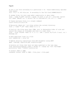 Page 25
# sort a csv file according to a particular n th field numerically (quicker
than excel)
sort -t"," -n -k5 file.csv # according to the 5th field NUMERICALLY!!
# rename files (in this case pdfs) numerically in date order
find . -name "*.pdf" -print0 | xargs -r0 stat -c %y %n | sort|awk '{print
$4}'|gawk 'BEGIN{ a=1 }{ printf "mv %s %04d.pdfn", $0, a++ }' | bash
# Create multiple files in a single command
touch file{1,2,3,4,5}.sh
# Recursive chmod all *.sh files within the current directory
find ./ -name "*.sh" -exec chmod +x {} ;
# Find all the files more than 10MB, sort in descending order of size and
record the output of filenames and size in a text file.
find . -size +10240k -exec ls -l {} ; | awk '{ print $5,"",$9 }'|sort -rn >
message.out
# Show duplicate lines in a file
sort namesd.txt | uniq ?cd
# Remove security limitations from PDF documents using QPDF
qpdf --decrypt inputfile.pdf outputfile.pdf
# Archive all files that have not been modified in the last days
find /protocollo/paflow -type f -mtime +5 | xargs tar -cvf /var/dump-
protocollo/`date '+%d%m%Y'_archive.tar`
# Convert JSON to YAML
catmandu convert JSON to YAML < file.json > file.yaml
 