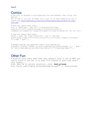 Page 26
Comics
# Use curl on Windows to bulk-download the Savitabhabhi Comic Strip (for
Adults)
for /L %%x in (1,1,16) do mkdir %%x & curl -R -e http://www.kirtu.com -o
%%x/#1.jpg http://www.kirtu.com/toon/content/sb%x/english/sb%x_en_[001-
070].jpg
# View the newest xkcd comic.
curl -s 'xkcd.com' | awk -F" '/^<img/{printf("<?xml
version="1.0"?>n<xkcd>n<item>n <title>%s</title>n
<comment>%s</comment>n <image>%s</image>n</item>n</xkcd>n", $6, $4, $2)}'
# View the newest xkcd comic.
xkcd() { wget -qO- http://xkcd.com/ | sed -n 's#^<img
src="(http://imgs.[^"]+)"s+title="(.+?)"salt.+$#eog "1"necho
'"'2'#p" | bash ; }
# Random Cyanide and Happiness comics from explosm.net
cyanide(){ display "$(wget -q http://explosm.net/comics/random/ -O - | grep -
Po 'http://www.explosm.net/db/files/Comics/*/[^"]+(png|jpg|jpeg)')"; }
Other Fun
# Rickroll your users when they sudo (doesn't work if ssh to MGTI but
really funny if you set it to play "I'm looking at porn over here!"
very loudly...
Also. Must be in correct directory...find .bash_aliases
echo "alias sudo="aplay annoyingsoundfile.ogg"" >> .bash_aliases
 