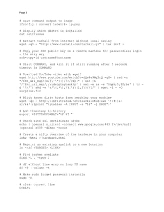 Page 3
# save command output to image
ifconfig | convert label:@- ip.png
# Display which distro is installed
cat /etc/issue
# Extract tarball from internet without local saving
wget -qO - "http://www.tarball.com/tarball.gz" | tar zxvf -
# Copy your SSH public key on a remote machine for passwordless login
- the easy way
ssh-copy-id username@hostname
# Start COMMAND, and kill it if still running after 5 seconds
timeout 5s COMMAND
# Download YouTube video with wget!
wget http://www.youtube.com/watch?v=dQw4w9WgXcQ -qO- | sed -n
"/fmt_url_map/{s/['"|]/n/g;p}" | sed -n
'/^fmt_url_map/,/videoplayback/p' | sed -e :a -e '$q;N;5,$D;ba' | tr -
d 'n' | sed -e 's/(.*),(.){1,3}/1/' | wget -i - -O
surprise.flv
# Block known dirty hosts from reaching your machine
wget -qO - http://infiltrated.net/blacklisted|awk '!/#|[a-
z]/&&/./{print "iptables -A INPUT -s "$1" -j DROP"}'
# Add timestamp to history
export HISTTIMEFORMAT="%F %T "
# check site ssl certificate dates
echo | openssl s_client -connect www.google.com:443 2>/dev/null
|openssl x509 -dates -noout
# Create a nifty overview of the hardware in your computer
lshw -html > hardware.html
# Repoint an existing symlink to a new location
ln -nsf <TARGET> <LINK>
# Find broken symlinks
find -L . -type l
# df without line wrap on long FS name
df -P | column -t
# Make sudo forget password instantly
sudo -K
# clear current line
CTRL+u
 