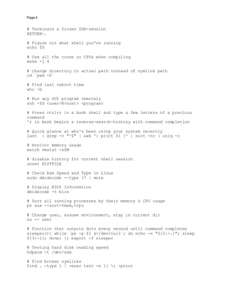 Page 4
# Terminate a frozen SSH-session
RETURN~.
# Figure out what shell you're running
echo $0
# Use all the cores or CPUs when compiling
make -j 4
# change directory to actual path instead of symlink path
cd `pwd -P`
# Find last reboot time
who -b
# Run any GUI program remotely
ssh -fX <user>@<host> <program>
# Press ctrl+r in a bash shell and type a few letters of a previous
command
^r in bash begins a reverse-search-history with command completion
# Quick glance at who's been using your system recently
last | grep -v "^$" | awk '{ print $1 }' | sort -nr | uniq -c
# monitor memory usage
watch vmstat -sSM
# disable history for current shell session
unset HISTFILE
# Check Ram Speed and Type in Linux
sudo dmidecode --type 17 | more
# Display BIOS Information
dmidecode -t bios
# Sort all running processes by their memory & CPU usage
ps aux --sort=%mem,%cpu
# Change user, assume environment, stay in current dir
su -- user
# Function that outputs dots every second until command completes
sleeper(){ while `ps -p $1 &>/dev/null`; do echo -n "${2:-.}"; sleep
${3:-1}; done; }; export -f sleeper
# Testing hard disk reading speed
hdparm -t /dev/sda
# Find broken symlinks
find . -type l ! -exec test -e {} ; -print
 