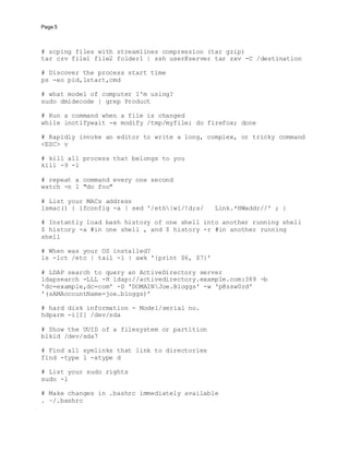 Page 5
# scping files with streamlines compression (tar gzip)
tar czv file1 file2 folder1 | ssh user@server tar zxv -C /destination
# Discover the process start time
ps -eo pid,lstart,cmd
# what model of computer I'm using?
sudo dmidecode | grep Product
# Run a command when a file is changed
while inotifywait -e modify /tmp/myfile; do firefox; done
# Rapidly invoke an editor to write a long, complex, or tricky command
<ESC> v
# kill all process that belongs to you
kill -9 -1
# repeat a command every one second
watch -n 1 "do foo"
# List your MACs address
lsmac() { ifconfig -a | sed '/eth|wl/!d;s/ Link.*HWaddr//' ; }
# Instantly load bash history of one shell into another running shell
$ history -a #in one shell , and $ history -r #in another running
shell
# When was your OS installed?
ls -lct /etc | tail -1 | awk '{print $6, $7}'
# LDAP search to query an ActiveDirectory server
ldapsearch -LLL -H ldap://activedirectory.example.com:389 -b
'dc=example,dc=com' -D 'DOMAINJoe.Bloggs' -w 'p@ssw0rd'
'(sAMAccountName=joe.bloggs)'
# hard disk information - Model/serial no.
hdparm -i[I] /dev/sda
# Show the UUID of a filesystem or partition
blkid /dev/sda7
# Find all symlinks that link to directories
find -type l -xtype d
# List your sudo rights
sudo -l
# Make changes in .bashrc immediately available
. ~/.bashrc
 