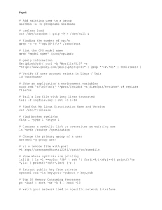 Page 6
# Add existing user to a group
usermod -a -G groupname username
# useless load
cat /dev/urandom | gzip -9 > /dev/null &
# Finding the number of cpu's
grep -c -e '^cpu[0-9]+' /proc/stat
# List the CPU model name
grep "model name" /proc/cpuinfo
# geoip information
GeoipLookUp(){ curl -A "Mozilla/5.0" -s
"http://www.geody.com/geoip.php?ip=$1" | grep "^IP.*$1" | html2text; }
# Verify if user account exists in Linux / Unix
id <username>
# Show an application's environment variables
sudo sed 's/o0/n/g' "/proc/$(pidof -x firefox)/environ" ;# replace
firefox
# Tail a log file with long lines truncated
tail -f logfile.log | cut -b 1-80
# Find Out My Linux Distribution Name and Version
cat /etc/*-release
# Find broken symlinks
find . -type l -xtype l
# Creates a symbolic link or overwrites an existing one
ln -nvfs /source /destination
# Change the primary group of a user
usermod -g group user
# vi a remote file with port
vi scp://username@host:12345//path/to/somefile
# show where symlinks are pointing
lsli() { ls -l --color "$@" | awk '{ for(i=9;i<NF;i++){ printf("%s
",$i) } printf("%sn",$NF) }'; }
# Extract public key from private
openssl rsa -in key.priv -pubout > key.pub
# Top 10 Memory Consuming Processes
ps -auxf | sort -nr -k 4 | head -10
# watch your network load on specific network interface
 