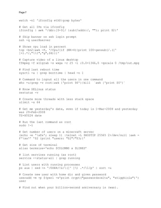 Page 7
watch -n1 'ifconfig eth0|grep bytes'
# Get all IPs via ifconfig
ifconfig | awk '/ddr:[0-9]/ {sub(/addr:/, ""); print $2}'
# Skip banner on ssh login prompt
ssh -q user@server
# Shows cpu load in percent
top -bn2|awk -F, '/Cpu/{if (NR>4){print 100-gensub(/.([^
]+).*/,"1","g",$4)}}'
# Capture video of a linux desktop
ffmpeg -f x11grab -s wxga -r 25 -i :0.0+1366,0 -qscale 0 /tmp/out.mpg
# Find last reboot time
sysctl -a | grep boottime | head -n 1
# Command to logout all the users in one command
who -u|grep -v root|awk {'print $6'}|kill `awk {'print $0'}`
# Know SELinux status
sestatus -v
# Create more threads with less stack space
ulimit -s 64
# Get me yesterday's date, even if today is 1-Mar-2008 and yesterday
was 29-Feb-2008
TZ=XYZ24 date
# Run the last command as root
sudo !-1
# Get number of users on a minecraft server
(echo -e 'xfe'; sleep 1) |telnet -L $HOSTIP 25565 2>/dev/null |awk -
F'xa7' '$2 {print "users: "$2"/"$3;}'
# Get size of terminal
alias termsize='echo $COLUMNS x $LINES'
# list services running (as root)
service --status-all | grep running
# List users with running processes
ps aux | sed -n '/USER/!s/([^ ]) .*/1/p' | sort -u
# Create new user with home dir and given password
useradd -m -p $(perl -e'print crypt("passwordscelta", "stigghiola")')
user
# Find out when your billion-second anniversary is (was).
 