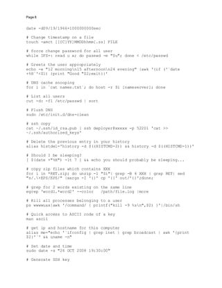 Page 8
date -d09/19/1966+1000000000sec
# Change timestamp on a file
touch -amct [[CC]YY]MMDDhhmm[.ss] FILE
# force change password for all user
while IFS=: read u x; do passwd -e "$u"; done < /etc/passwd
# Greets the user appropriately
echo -e "12 morningn15 afternoonn24 evening" |awk '{if ('`date
+%H`'<$1) {print "Good "$2;exit}}'
# DNS cache snooping
for i in `cat names.txt`; do host -r $i [nameserver]; done
# List all users
cut -d: -f1 /etc/passwd | sort
# Flush DNS
sudo /etc/init.d/dns-clean
# ssh copy
cat ~/.ssh/id_rsa.pub | ssh deployer@xxxxx -p 52201 'cat >>
~/.ssh/authorized_keys'
# Delete the previous entry in your history
alias histdel='history -d $((HISTCMD-2)) && history -d $((HISTCMD-1))'
# Should I be sleeping?
[ $(date +"%H") -lt 7 ] && echo you should probably be sleeping...
# copy zip files which contains XXX
for i in *RET.zip; do unzip -l "$i"| grep -B 4 XXX | grep RET| sed
"s/.+EPS/EPS/" |xargs -I '{}' cp '{}' out/'{}';done;
# grep for 2 words existing on the same line
egrep 'word1.*word2' --color /path/file.log |more
# Kill all processes belonging to a user
ps wwwwuax|awk '/command/ { printf("kill -9 %sn",$2) }'|/bin/sh
# Quick access to ASCII code of a key
man ascii
# get ip and hostname for this computer
alias me="echo '`ifconfig | grep inet | grep broadcast | awk '{print
$2}'`' && uname -n"
# Set date and time
sudo date -s "26 OCT 2008 19:30:00"
# Generate SSH key
 