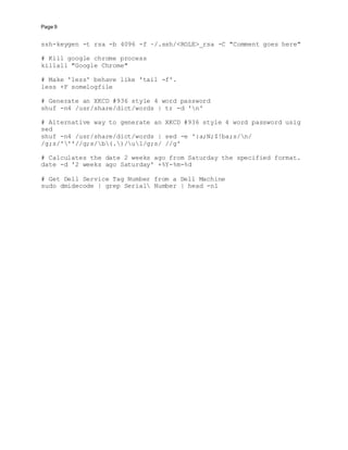 Page 9
ssh-keygen -t rsa -b 4096 -f ~/.ssh/<ROLE>_rsa -C "Comment goes here"
# Kill google chrome process
killall "Google Chrome"
# Make 'less' behave like 'tail -f'.
less +F somelogfile
# Generate an XKCD #936 style 4 word password
shuf -n4 /usr/share/dict/words | tr -d 'n'
# Alternative way to generate an XKCD #936 style 4 word password usig
sed
shuf -n4 /usr/share/dict/words | sed -e ':a;N;$!ba;s/n/
/g;s/'''//g;s/b(.)/u1/g;s/ //g'
# Calculates the date 2 weeks ago from Saturday the specified format.
date -d '2 weeks ago Saturday' +%Y-%m-%d
# Get Dell Service Tag Number from a Dell Machine
sudo dmidecode | grep Serial Number | head -n1
 