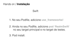 Hands on / Instalação
Swift
1. No seu Podﬁle, adicione use_frameworks!
2. Ainda no seu Podﬁle, adicione pod ‘RealmSwift'
no seu target principal e no target de testes.
3. Pod install.
 