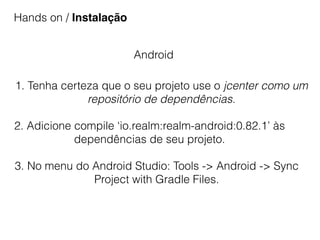 Hands on / Instalação
Android
1. Tenha certeza que o seu projeto use o jcenter como um
repositório de dependências.
2. Adicione compile ‘io.realm:realm-android:0.82.1’ às
dependências de seu projeto.
3. No menu do Android Studio: Tools -> Android -> Sync
Project with Gradle Files.
 
