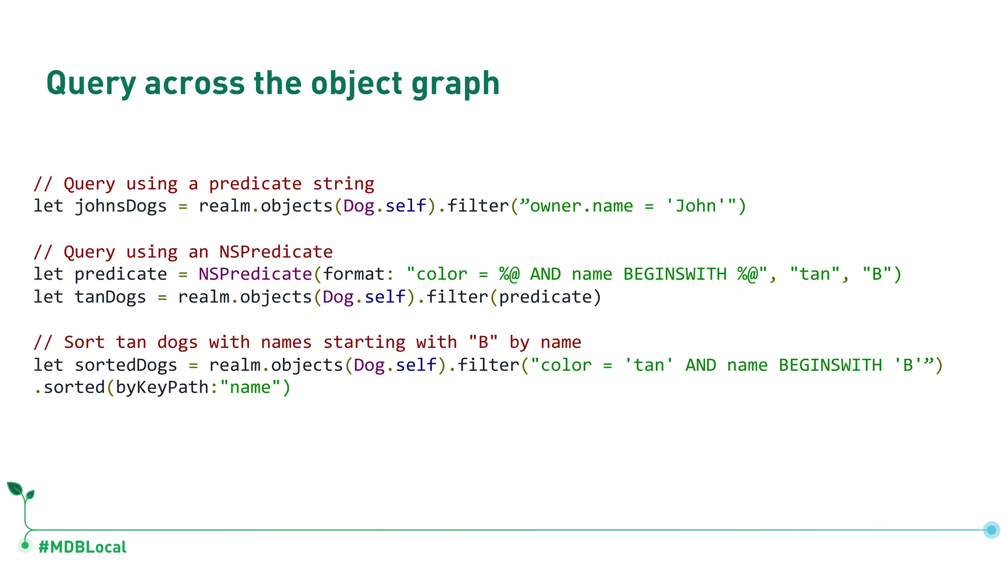 #MDBLocal
Query across the object graph
// Query using a predicate string
let johnsDogs = realm.objects(Dog.self).filter(”owner.name = 'John'")
// Query using an NSPredicate
let predicate = NSPredicate(format: "color = %@ AND name BEGINSWITH %@", "tan", "B")
let tanDogs = realm.objects(Dog.self).filter(predicate)
// Sort tan dogs with names starting with "B" by name
let sortedDogs = realm.objects(Dog.self).filter("color = 'tan' AND name BEGINSWITH 'B'”)
.sorted(byKeyPath:"name")
 