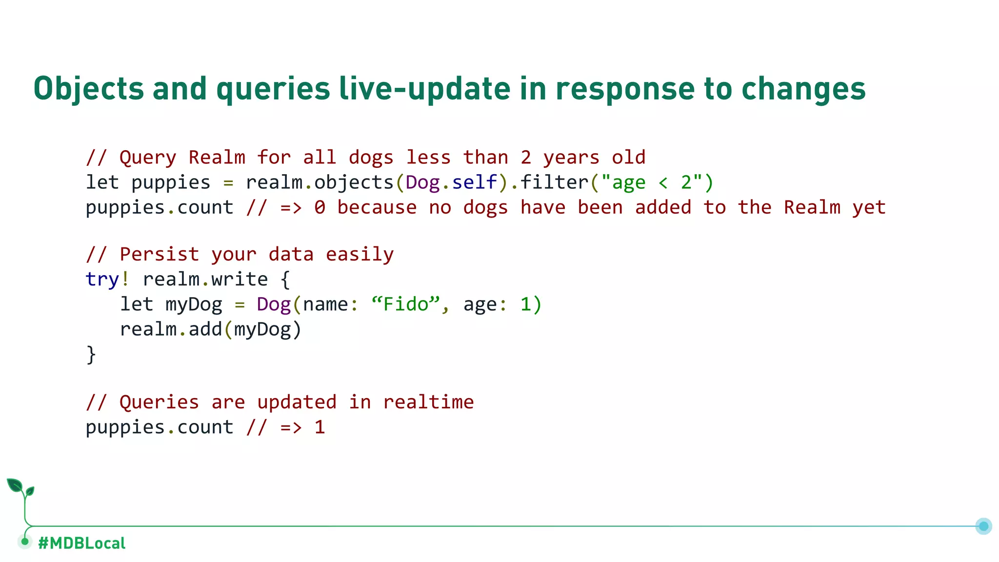 #MDBLocal
Objects and queries live-update in response to changes
// Query Realm for all dogs less than 2 years old
let puppies = realm.objects(Dog.self).filter("age < 2")
puppies.count // => 0 because no dogs have been added to the Realm yet
// Persist your data easily
try! realm.write {
let myDog = Dog(name: “Fido”, age: 1)
realm.add(myDog)
}
// Queries are updated in realtime
puppies.count // => 1
 