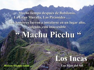Mucho tiempo después de Babilonia, La Gran Muralla, Las Pirámides …. Los hombres fueron a instalarse en un lugar alto, colgado, casi inaccesible Los hijos del Sol Los Incas Música: Flautas indias “  Machu Picchu “ 