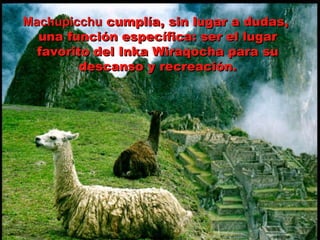 Machupicchu  cumplía, sin lugar a dudas,  una función específica: ser el lugar favorito del Inka Wiraqocha para su descanso y recreación. 