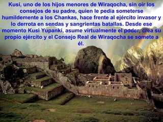 Kusi, uno de los hijos menores de Wiraqocha, sin oír los consejos de su padre, quien le pedía someterse humildemente a los Chankas, hace frente al ejército invasor y lo derrota en sendas y sangrientas batallas. Desde ese momento Kusi Yupanki, asume virtualmente el poder, crea su propio ejército y el Consejo Real de Wiraqocha se somete a él.   