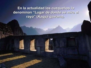 En la actualidad los cuzqueños lo denominan “Lugar de donde se mira el rayo” ( Kaqya qawana ).   