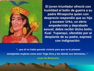 El joven triunfador ofreció con humildad el botín de guerra a su padre Wiraqocha quien con desprecio  respondió que su hijo y sucesor Urko, un ebrio empedernido y deprabado sexual, debía recibir dicho botín. Kusi  Yupanqui, ofendido por el desplante de su padre, expresó con indignación:  “ ...que él no había ganado victoria para que se lo pisasen semejantes mujeres como eran Ynga Urco y los demás sus hermanos...“  (Juan de Betanzos) 