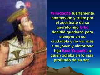 Wiraqocha  fuertemente conmovido y triste por el asesinato de su querido hijo  Urko  decidió quedarse para siempre en su ciudadela y no ver más a su joven y victorioso hijo  Kusi Yupanki , a quién odiaba en lo mas  profundo de su ser.  