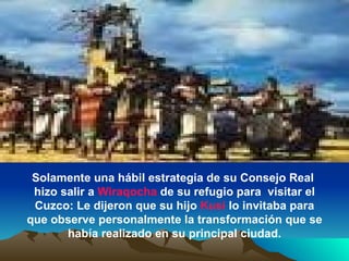 Solamente una hábil estrategia de su Consejo Real  hizo salir a  Wiraqocha  de su refugio para  visitar el Cuzco: Le dijeron que su hijo  Kusi  lo invitaba para que observe personalmente la transformación que se había realizado en su principal ciudad. 
