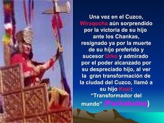 Una vez en el Cuzco,  Wiraqocha  aún sorprendido por la victoria de su hijo  ante los Chankas, resignado ya por la muerte de su hijo preferido y sucesor  Urko  y admirado  por el poder alcanzado por su despreciado hijo, al ver la  gran transformación de la ciudad del Cuzco, llamó a su hijo  Kusi : “Transformador del mundo”  (Pachakuteq )   