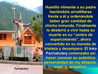 Humilló vilmente a su padre haciéndolo arrodillarse frente a él y ordenándole beber gran cantidad de chicha inmunda. Finalmente lo desterró a vivir hasta su muerte en su “centro de esparcimiento”, ahora convertido en su morada de tristeza y  desamparo . El  Inka   Pachakuteq  comenzaba así hacer conocer su auténtica personalidad de rey déspota, cruel  y vengativo. Pachakuteq 