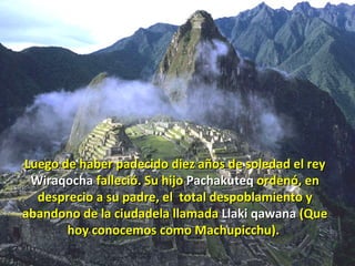 Luego de haber padecido diez años de soledad el rey  Wiraqocha  falleció. Su hijo  Pachakuteq  ordenó, en desprecio a su padre, el  total despoblamiento y abandono de la ciudadela llamada  Llaki qawana  (Que hoy conocemos como Machupicchu).   