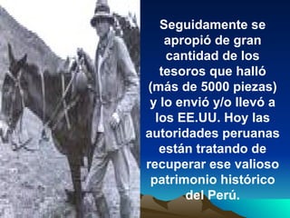 Seguidamente se apropió de gran cantidad de los tesoros que halló (más de 5000 piezas) y lo envió y/o llevó a los EE.UU. Hoy las autoridades peruanas están tratando de recuperar ese valioso patrimonio histórico del Perú. 