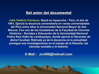 Del autor del documental Julio Valdivia Carrasco . Nació en Ayacucho - Perú, el año de 1941. Ejerció la docencia universitaria en varias universidades del Perú entre ellas la Universidad Nacional Mayor de San Marcos. Fue uno de los fundadores de la Facultad de Ciencias Histórico - Sociales y Educación de la Universidad Nacional Pedro Ruiz Gallo de Lambayeque, donde ejerció el Decanato de dicha Facultad. Retirado ya de la docencia en la actualidad prosigue sus investigaciones en el campo de la filosofía, las ciencias sociales y la historia. E-Mail :  [email_address] 