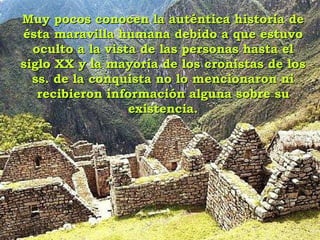 Muy pocos conocen la auténtica historia de ésta maravilla humana debido a que estuvo oculto a la vista de las personas hasta el siglo XX y la mayoría de los cronistas de los ss. de la conquista no lo mencionaron ni recibieron información alguna sobre su existencia. 