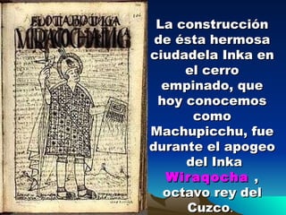 La construcción de ésta hermosa ciudadela Inka en el cerro empinado, que hoy conocemos como Machupicchu, fue durante el apogeo  del Inka  Wiraqocha   , octavo rey del Cuzco .  