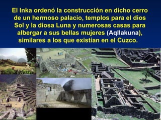El Inka ordenó la construcción en dicho cerro de un hermoso palacio, templos para el dios Sol y la diosa Luna y numerosas casas para albergar a sus bellas mujeres  (Aqllakuna ), similares a los que existían en el Cuzco.   