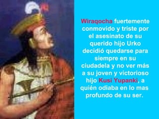 Wiraqocha  fuertemente conmovido y triste por el asesinato de su querido hijo Urko decidió quedarse para siempre en su ciudadela y no ver más a su joven y victorioso hijo  Kusi Yupanki , a quién odiaba en lo mas  profundo de su ser.  