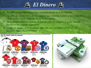 El Dinero
 En 2000, Florentino Pérez llegó a ser presidente de Real Madrid.
 En 2001 él vendió parte de los equipos que entrenan motivo a la ciudad de
  Madrid para vaciar la deuda de €270 del equipo
 Después de vaciar las deudas, el equipo otra vez empezó el gasto mucho
  dinero en los mejores jugadores
 Ahora, el equipo es el mundo el club más rico del fútbol (€351m) y el
  segundo más valioso (€950m)
 