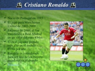 Cristiano Ronaldo

   Nacio en Portugul en 1985
   Él jugó para Manchester
    United de 2003-2009
   En junio de 2009, él fue
    transferido a Real Madrid
    en un valor del trato €94m
   El es el jugador pagado
    más alto en el mundo -
    €13m por año
   Ronaldo es considerado
    para ser uno de los mejores
    jugadores en el mundo
   Ronaldo
 