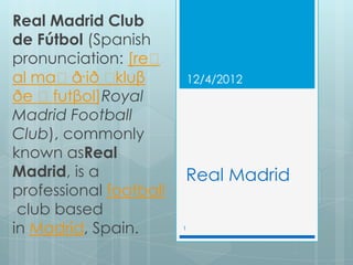 Real Madrid Club
de Fútbol (Spanish
pronunciation: [reˈ
al maˈð ˈɾið kluβ           12/4/2012
ðe ˈfutβol]Royal
Madrid Football
Club), commonly
known asReal
Madrid, is a            Real Madrid
professional football
 club based
in Madrid, Spain.       1
 