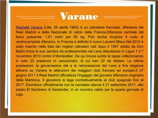 Varane
Raphaël Varane (Lilla, 25 aprile 1993) è un calciatore francese, difensore del
Real Madrid e della Nazionale di calcio della Francia.Difensore centrale dal
fisico possente: 1,91 metri per 85 kg. Può anche ricoprire il ruolo di
centrocampista difensivo. In Francia è definito il nuovo Laurent Blanc.Nel 2012 è
stato inserito nella lista dei migliori calciatori nati dopo il 1991 stilata da Don
Balón.Inizia la sua carriera da professionista nel Lens debuttando in Ligue 1 il 7
novembre 2010 contro il Montpellier. Da qui brucia subito le tappe collezionando
in tutto 23 presenze in campionato, di cui ben 22 da titolare. Le ottime
prestazioni, la giovanissima età e la retrocessione del Lens a fine stagione
attirano su Varane le attenzioni dei maggiori club francesi ed europei.Il 27
giugno 2011 il Real Madrid ufficializza l'ingaggio del giovane difensore originario
della Martinica. Il giocatore si lega contrattualmente al club spagnolo fino al
2017. Esordisce ufficialmente con la camiseta blanca il 21 settembre 2011, allo
stadio El Sardinero di Santander, in un incontro valido per la quarta giornata di
Liga.
 
