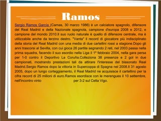 Ramos
Sergio Ramos García (Camas, 30 marzo 1986) è un calciatore spagnolo, difensore
del Real Madrid e della Nazionale spagnola, campione d'europa 2008 e 2012, e
campione del mondo 2010.Il suo ruolo naturale è quello di difensore centrale, ma è
utilizzabile anche da terzino destro. "Vanta" il record di giocatore più indisciplinato
della storia del Real Madrid con una media di due cartellini rossi a stagione.Dopo gli
anni trascorsi al Sevilla, con cui gioca 26 partite segnando 2 reti, nel 2003 passa nella
prima squadra, facendo il suo esordio nella Liga il 1º febbraio 2004, nella gara persa
per 1-0 contro il Deportivo La Coruña.Colleziona 38 presenze e 2 gol in due
campionati, mostrando prestazioni tali da attirare l'interesse del blasonato Real
Madrid.Sergio Ramos dopo la vittoria in Supercoppa di Spagna nel 2008.Il 31 agosto
2005, dopo un lungo corteggiamento, il Real Madrid ne acquisisce il cartellino per la
cifra record di 25 milioni di euro.Ramos esordisce con le merengues il 10 settembre,
nell'incontro vinto per 3-2 sul Celta Vigo.
 