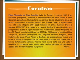 Coentrao
Fábio Alexandre da Silva Coentrão (Vila do Conde, 11 marzo 1988) è un
calciatore portoghese, difensore o centrocampista del Real Madrid e della
Nazionale portoghese. Ha iniziato la sua carriera da ala, attualmente gioca da
terzino sinistro.Inizia la carriera nel Rio Ave Futebol Clube, la squadra della
sua città, nella stagione 2004-2005 militando in prima divisione. Dopo la
stagione 2006-2007, il giocatore si accasa al Benfica. Il suo stile di gioco fu
paragonato a quello di Arjen Robben dalla rivista World Soccer Magazine nel
loro 50 Talenti mondiali pubblicato nel 2007.Nel 2008 passa in prestito al Real
Saragozza, squadra partecipante alla Segunda División spagnola, nella
trattativa che porta Pablo Aimar al Benfica. Nel precampionato riceve una
multa di 6000 € come punizione per delle uscite notturne. Non ottiene mai la
fiducia dell'allenatore Marcelino García Toral che lo porta solo una volta in
panchina, in occasione della partita della settima giornata di campionato
giocata alla Romareda contro il Deportivo Alavés. .
 