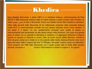 Khedira
Sami Khedira (Stoccarda, 4 aprile 1987) è un calciatore tedesco, centrocampista del Real
Madrid e della Nazionale tedesca.Figlio di madre tedesca e padre tunisino Sami Khedira (in
arabo ‫خضيرة‬ ‫)سامي‬ è nato a Stoccarda. Anche suo fratello minore Rani Khedira è calciatore:
milita nelle giovanili dello Stoccarda ed ha collezionato presenze nella nazionale tedesca
Under-16.È un centrocampista centrale che può essere utilizzato anche come mediano. Il
suo piede è il destro. Le sue caratteristiche principali sono quelle di essere un
centrocampista forte fisicamente ma allo stesso tempo molto dinamico, che copre una grande
parte di campo con la capacità di difendere la mediana e di aggregarsi all'azione di attacco
quando la squadra si distende in avanti. Oltre ad avere buone abilità difensive, Khedira è
forte nel gioco aereo ed è dotato di un tiro potente dalla media distanza.Khedira inizia con il
gioco del calcio nella F-Jugend del club TV Öffingen, del quale il padre Lazhar era allenatore.
Viene scoperto nel 1995 dallo Stoccarda, con il quale svolge tutta la trafila delle squadre
giovanili, arrivando a vincere i titoli tedeschi di classe A-Jugend e B-Jugend.
 