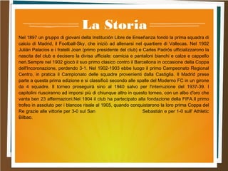 La Storia
Nel 1897 un gruppo di giovani della Institución Libre de Enseñanza fondò la prima squadra di
calcio di Madrid, il Football-Sky, che iniziò ad allenarsi nel quartiere di Vallecas. Nel 1902
Julián Palacios e i fratelli Joan (primo presidente del club) e Carles Padrós ufficializzarono la
nascita del club e decisero la divisa ufficiale: camicia e pantaloni bianchi e calze e cappello
neri.Sempre nel 1902 giocò il suo primo clasico contro il Barcellona in occasione della Coppa
dell'Incoronazione, perdendo 3-1. Nel 1902-1903 ebbe luogo il primo Campeonato Regional
Centro, in pratica il Campionato delle squadre provenienti dalla Castiglia. Il Madrid prese
parte a questa prima edizione e si classificò secondo alle spalle del Moderno FC in un girone
da 4 squadre. Il torneo proseguirà sino al 1940 salvo per l'interruzione del 1937-39. I
capitolini riusciranno ad imporsi più di chiunque altro in questo torneo, con un albo d'oro che
vanta ben 23 affermazioni.Nel 1904 il club ha partecipato alla fondazione della FIFA.Il primo
trofeo in assoluto per i blancos risale al 1905, quando conquistarono la loro prima Coppa del
Re grazie alle vittorie per 3-0 sul San Sebastián e per 1-0 sull' Athletic
Bilbao.
 