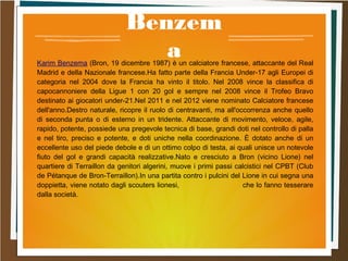 Benzem
aKarim Benzema (Bron, 19 dicembre 1987) è un calciatore francese, attaccante del Real
Madrid e della Nazionale francese.Ha fatto parte della Francia Under-17 agli Europei di
categoria nel 2004 dove la Francia ha vinto il titolo. Nel 2008 vince la classifica di
capocannoniere della Ligue 1 con 20 gol e sempre nel 2008 vince il Trofeo Bravo
destinato ai giocatori under-21.Nel 2011 e nel 2012 viene nominato Calciatore francese
dell'anno.Destro naturale, ricopre il ruolo di centravanti, ma all'occorrenza anche quello
di seconda punta o di esterno in un tridente. Attaccante di movimento, veloce, agile,
rapido, potente, possiede una pregevole tecnica di base, grandi doti nel controllo di palla
e nel tiro, preciso e potente, e doti uniche nella coordinazione. È dotato anche di un
eccellente uso del piede debole e di un ottimo colpo di testa, ai quali unisce un notevole
fiuto del gol e grandi capacità realizzative.Nato e cresciuto a Bron (vicino Lione) nel
quartiere di Terraillon da genitori algerini, muove i primi passi calcistici nel CPBT (Club
de Pétanque de Bron-Terraillon).In una partita contro i pulcini del Lione in cui segna una
doppietta, viene notato dagli scouters lionesi, che lo fanno tesserare
dalla società.
 