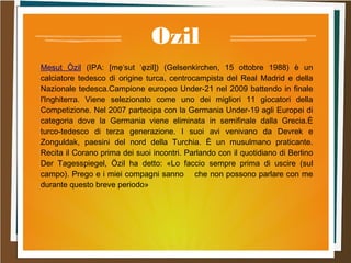 Ozil
.Mesut Özil (IPA: [me̞ˈsut ˈø̞zil]) (Gelsenkirchen, 15 ottobre 1988) è un
calciatore tedesco di origine turca, centrocampista del Real Madrid e della
Nazionale tedesca.Campione europeo Under-21 nel 2009 battendo in finale
l'Inghiterra. Viene selezionato come uno dei migliori 11 giocatori della
Competizione. Nel 2007 partecipa con la Germania Under-19 agli Europei di
categoria dove la Germania viene eliminata in semifinale dalla Grecia.È
turco-tedesco di terza generazione. I suoi avi venivano da Devrek e
Zonguldak, paesini del nord della Turchia. È un musulmano praticante.
Recita il Corano prima dei suoi incontri. Parlando con il quotidiano di Berlino
Der Tagesspiegel, Özil ha detto: «Lo faccio sempre prima di uscire (sul
campo). Prego e i miei compagni sanno che non possono parlare con me
durante questo breve periodo»
 
