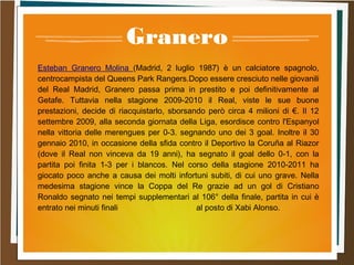 Granero
Esteban Granero Molina (Madrid, 2 luglio 1987) è un calciatore spagnolo,
centrocampista del Queens Park Rangers.Dopo essere cresciuto nelle giovanili
del Real Madrid, Granero passa prima in prestito e poi definitivamente al
Getafe. Tuttavia nella stagione 2009-2010 il Real, viste le sue buone
prestazioni, decide di riacquistarlo, sborsando però circa 4 milioni di €. Il 12
settembre 2009, alla seconda giornata della Liga, esordisce contro l'Espanyol
nella vittoria delle merengues per 0-3. segnando uno dei 3 goal. Inoltre il 30
gennaio 2010, in occasione della sfida contro il Deportivo la Coruña al Riazor
(dove il Real non vinceva da 19 anni), ha segnato il goal dello 0-1, con la
partita poi finita 1-3 per i blancos. Nel corso della stagione 2010-2011 ha
giocato poco anche a causa dei molti infortuni subiti, di cui uno grave. Nella
medesima stagione vince la Coppa del Re grazie ad un gol di Cristiano
Ronaldo segnato nei tempi supplementari al 106° della finale, partita in cui è
entrato nei minuti finali al posto di Xabi Alonso.
 