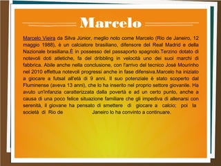 Marcelo
Marcelo Vieira da Silva Júnior, meglio noto come Marcelo (Rio de Janeiro, 12
maggio 1988), è un calciatore brasiliano, difensore del Real Madrid e della
Nazionale brasiliana.È in possesso del passaporto spagnolo.Terzino dotato di
notevoli doti atletiche, fa del dribbling in velocità uno dei suoi marchi di
fabbrica. Abile anche nella conclusione, con l'arrivo del tecnico José Mourinho
nel 2010 effettua notevoli progressi anche in fase difensiva.Marcelo ha iniziato
a giocare a futsal all'età di 9 anni. Il suo potenziale è stato scoperto dal
Fluminense (aveva 13 anni), che lo ha inserito nel proprio settore giovanile. Ha
avuto un'infanzia caratterizzata dalla povertà e ad un certo punto, anche a
causa di una poco felice situazione familiare che gli impediva di allenarsi con
serenità, il giovane ha pensato di smettere di giocare a calcio; poi la
società di Rio de Janeiro lo ha convinto a continuare.
 