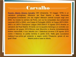 Carvalho
Ricardo Alberto Silveira Carvalho OIH (Amarante, 18 maggio 1978) è un
calciatore portoghese, difensore del Real Madrid e della Nazionale
portoghese.Considerato uno dei migliori difensori centrali europei negli anni
2000, ha iniziato la carriera nel Porto, con cui ha conquistato due campionati
nazionali (2003 e 2004), una Coppa di Portogallo (2003), la Coppa UEFA 2002-
2003 e la UEFA Champions League 2003-2004.Il 10 agosto 2010 diventa un
calciatore del Real Madrid, firmando con la squadra merengue un contratto con
scadenza nel giugno 2012.Ritrova José Mourinho e diventa immediatamente
titolare inamovibile. Il suo debutto con i Galacticos avviene il 29 agosto 2010
contro il Maiorca; la partita termina in parità (0-0). Nella gara successiva
realizza il suo primo gol andando a segno contro l'Osasuna; grazie al suo
goal il Real Madrid porta a casa la vittoria.
 