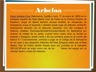 Arbeloa
Álvaro Arbeloa Coca (Salamanca, Castilla y León, 17 de enero de 19832 es un
futbolista español del Real Madrid Club de Fútbol de la Primera División de
España.3 Juega de lateral derecho aunque también en situaciones de
emergencia ocupa el izquierdo y también puede jugar de defensor central.Es
internacional absoluto con la selección española. Con ella consiguió el
histórico «triplete» Eurocopa-Mundial-Eurocopa.Nacido en Salamanca por
motivos de trabajo de su padre, cuando tenía cuatro años su familia se
trasladó a Zaragoza, donde creció y dio sus primeros pasos en el mundo del
fútbol.5 6 7 Concretamente, comenzó a jugar en el Colegio de El Salvador;8
de ahí pasó a las categorías inferiores del Real Zaragoza hasta que el Real
Madrid Club de Fútbol decidió ficharle para sus juveniles en la campaña
2001/02.9Pronto se erigió como uno de los líderes del equipo por su
carácter dentro y fuera del vestuario.
 