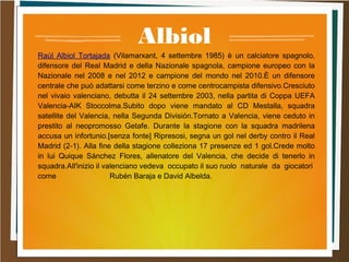 Albiol
Raúl Albiol Tortajada (Vilamarxant, 4 settembre 1985) è un calciatore spagnolo,
difensore del Real Madrid e della Nazionale spagnola, campione europeo con la
Nazionale nel 2008 e nel 2012 e campione del mondo nel 2010.È un difensore
centrale che può adattarsi come terzino e come centrocampista difensivo.Cresciuto
nel vivaio valenciano, debutta il 24 settembre 2003, nella partita di Coppa UEFA
Valencia-AIK Stoccolma.Subito dopo viene mandato al CD Mestalla, squadra
satellite del Valencia, nella Segunda División.Tornato a Valencia, viene ceduto in
prestito al neopromosso Getafe. Durante la stagione con la squadra madrilena
accusa un infortunio.[senza fonte] Ripresosi, segna un gol nel derby contro il Real
Madrid (2-1). Alla fine della stagione colleziona 17 presenze ed 1 gol.Crede molto
in lui Quique Sánchez Flores, allenatore del Valencia, che decide di tenerlo in
squadra.All'inizio il valenciano vedeva occupato il suo ruolo naturale da giocatori
come Rubén Baraja e David Albelda.
 