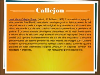 Callejon
José María Callejón Bueno (Motril, 11 febbraio 1987) è un calciatore spagnolo,
attaccante del Real Madrid.Nonostante non disponga di un fisico poderoso, fa del
colpo di testa una delle sue specialità migliori, in quanto riesce a sfruttare il suo
ottimo stacco e la sua discreta coordinazione per imprimere forza e precisione al
pallone. È un destro naturale che dispone di freddezza nei 16 metri. Molto rapido
e veloce, sfrutta le esitazioni degli avversari lanciandosi negli spazi. Data la sua
duttilità può giocare indifferentemente sia da ala che trequartista o seconda
punta.Prodotto del settore giovanile del Real Madrid, nel maggio 2007 Callejón
ha fatto il suo debutto professionistico nel Real Madrid Castilla, ovvero la squadra
giovanile del Real Madrid.Nella stagione 2006/2007, in Segunda División ha
totalizzato 4 presenze, non realizzando però nessuna rete.
 