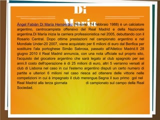 Di
MariaÁngel Fabián Di María Hernández (Rosario, 14 febbraio 1988) è un calciatore
argentino, centrocampista offensivo del Real Madrid e della Nazionale
argentina.Di María inizia la carriera professionistica nel 2005, debuttando con il
Rosario Central. Dopo ottime prestazioni nel campionato argentino e nel
Mondiale Under-20 2007, viene acquistato per 6 milioni di euro dal Benfica per
sostituire l'ala portoghese Simão Sabrosa, passato all'Atletico Madrid.Il 28
giugno 2010 il Real Madrid annuncia, con una nota ufficiale sul proprio sito,
l'acquisto del giocatore argentino che sarà legato al club spagnolo per sei
anni.Il costo dell'operazione è di 25 milioni di euro, altri 5 verranno versati al
club di Lisbona nel caso in cui l'esterno argentino disputi un certo numero di
partite e ulteriori 6 milioni nel caso riesca ad ottenere delle vittorie nelle
competizioni in cui è impegnato il club merengue.Segna il suo primo gol nel
Real Madrid alla terza giornata di campionato sul campo della Real
Sociedad.
 