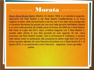 Morata
Álvaro Borja Morata Martín (Madrid, 23 ottobre 1992) è un calciatore spagnolo,
attaccante del Real Madrid e del Real Madrid Castilla.Morata è un buon
colpitore di testa, abile tecnicamente e nel tiro; per il suo stile viene paragonato
a Fernando Morientes.Ha giocato per due anni nelle giovanili dell'Atlético Madrid
e un anno nelle giovanili del Getafe prima di firmare nel 2008 per il Real Madrid.
Nel mese di Luglio del 2010, dopo un'ottima stagione con il Real Madrid C,
condita dalla vittoria di due titoli giovanili ed aver segnato 34 reti, viene
promosso nel Real Madrid Castilla, cioè la formazione B madrilena, e sempre
nello stesso mese ha partecipato alla preparazione estiva negli Stati Uniti con la
prima squadra allenata da José Mourinho.Esordisce con il Real Madrid B il 15
agosto 2010, in un amichevole contro l'Alcorcón segnando l'unico gol della
partita.
 